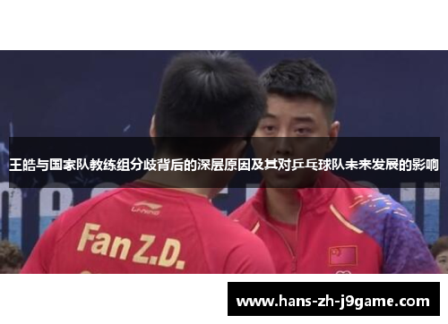 王皓与国家队教练组分歧背后的深层原因及其对乒乓球队未来发展的影响