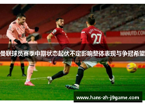 曼联球员赛季中期状态起伏不定影响整体表现与争冠希望 曼联球员赛季中期状态起伏不定影响整体表现与争冠希望
