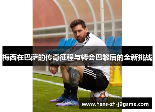 梅西在巴萨的传奇征程与转会巴黎后的全新挑战