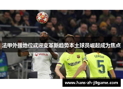 法甲外援地位或迎变革新趋势本土球员崛起成为焦点