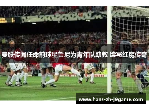 曼联传闻任命前球星鲁尼为青年队助教 续写红魔传奇