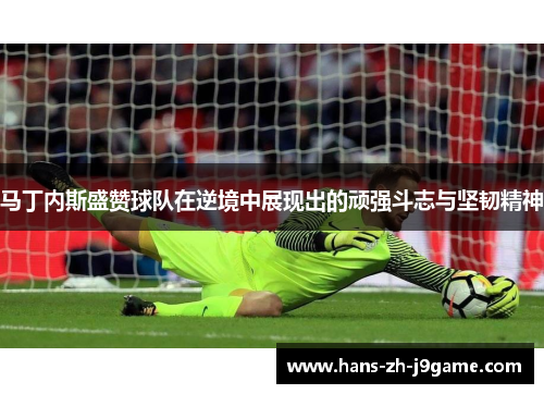 马丁内斯盛赞球队在逆境中展现出的顽强斗志与坚韧精神 马丁内斯盛赞球队在逆境中展现出的顽强斗志与坚韧精神